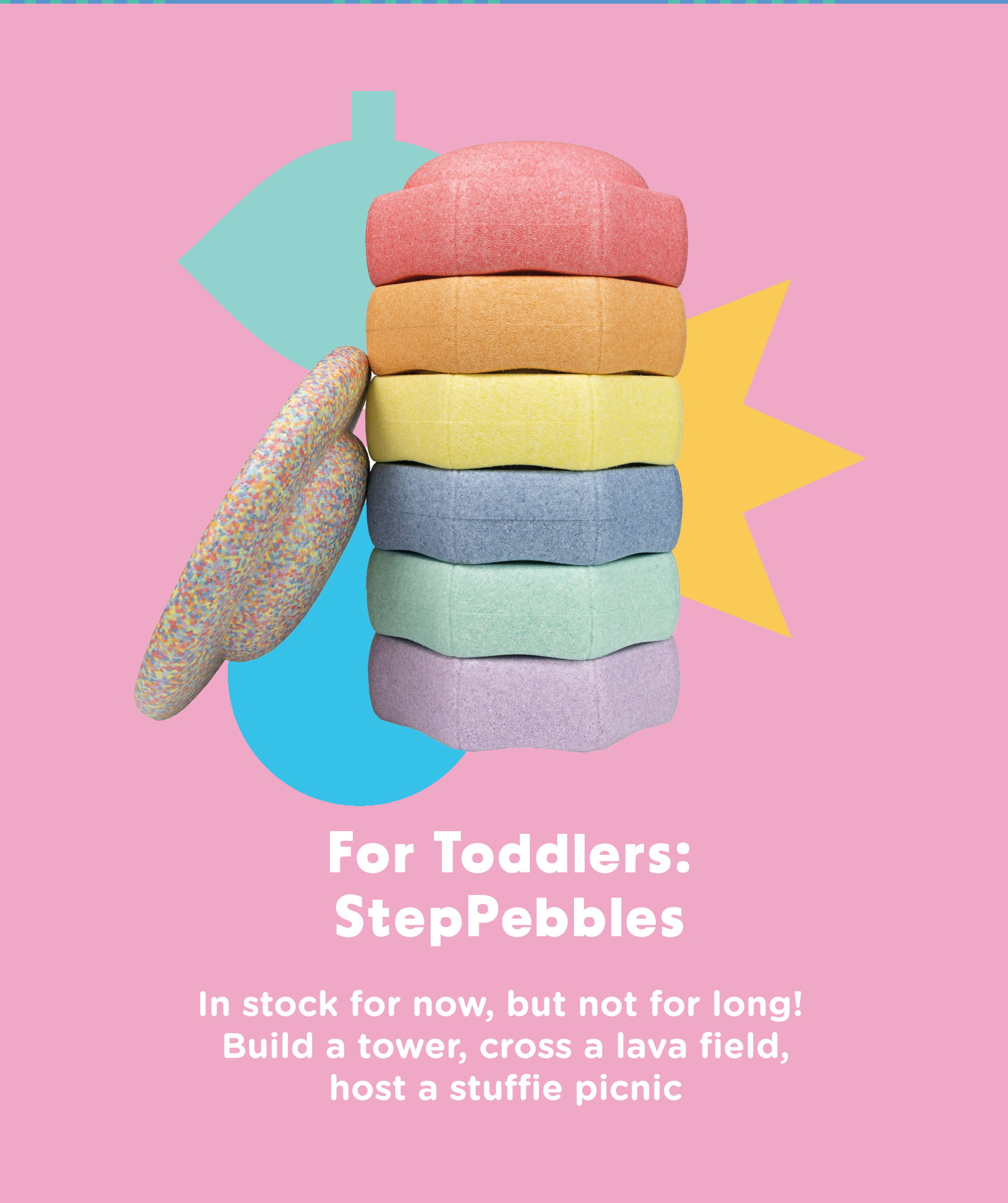 For toddlers: StepPebbles. In stock for now, but not for long! Build a tower, cross a lava field, host a stuffie picnic.