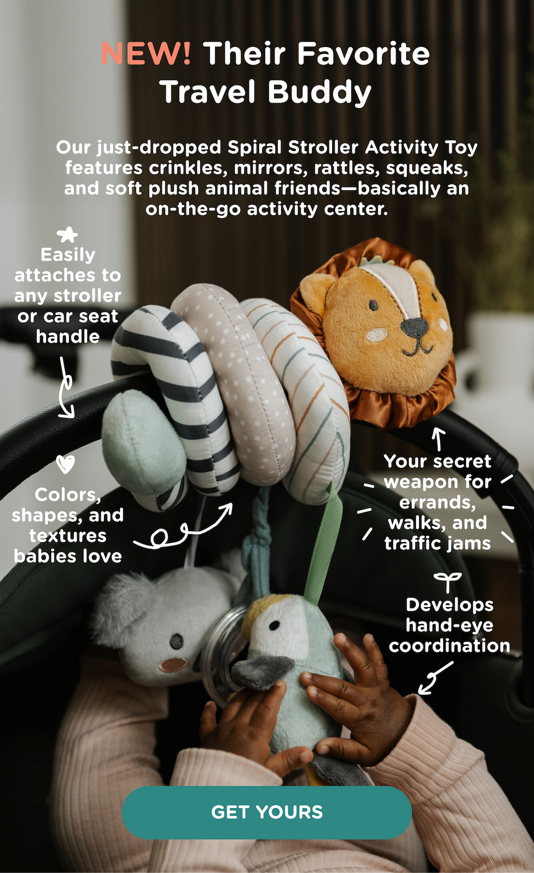 New: Their Favorite Travel Buddy. Our just-dropped Spiral Stroller Activity Toy features crinkles, mirrors, rattles, squeaks, and soft plush animal friends. Get yours!
