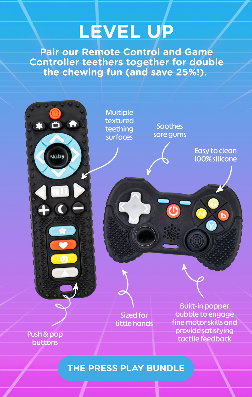 Level up! Pair our Remote Control and Game Controller teethers together for double the chewing fun (and save 25%)! They soothe sore gums with easy to clean 100% silicone. Sized for little hands with multiple textured teething surfaces, a built-in popper bubble and push & pop buttons to engage fine motor skills and provide satisfying tactile feedback. A pacifier loop assures you're always ready to game. Shop the Press Play bundle!