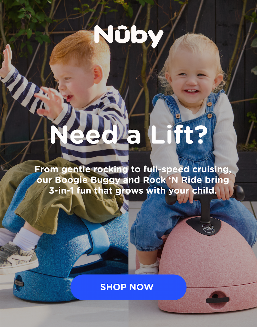 Need a Lift? From gentle rocking to full-speed cruising, our Boogie Buggy and Rock 'N Ride bring 3-in-1 fun that grows with your child.