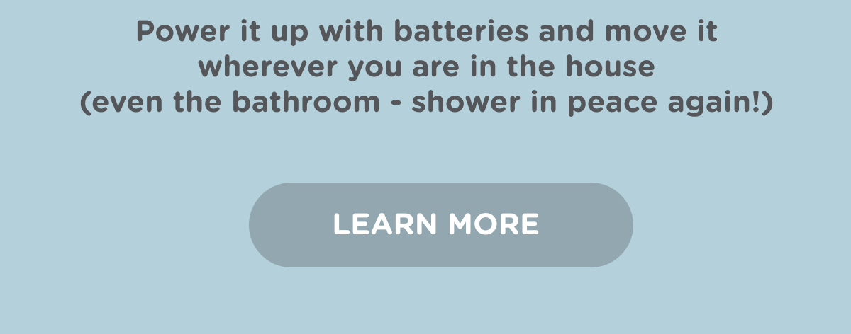 Power it up with batteries and move it wherever you are in the house (even the bathroom - shower in peace again!). Learn more.