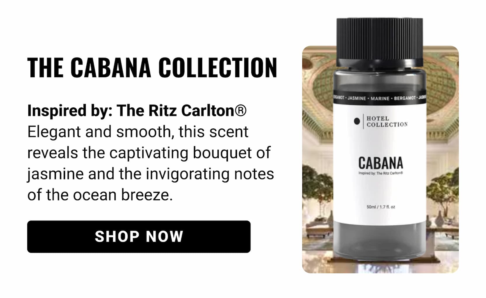 THE CABANA COLLECTION | Inspired by: The Ritz Carlton® Elegant and smooth, this scent reveals the captivating bouquet of jasmine and the invigorating notes of the ocean breeze. shop now