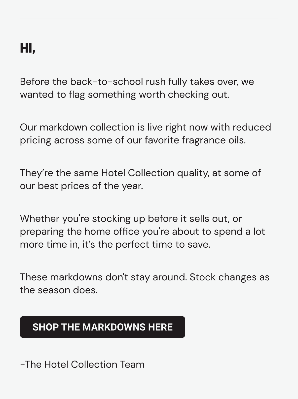 Hi, Before the back-to-school rush fully takes over, we wanted to flag something worth checking out. Our markdown collection is live right now with reduced pricing across some of our favorite fragrance oils. They’re the same Hotel Collection quality, at some of our best prices of the year. Whether you're stocking up before it sells out, or preparing the home office you're about to spend a lot more time in, it’s the perfect time to save. These markdowns don't stay around. Stock changes as the season does. Shop the markdowns here