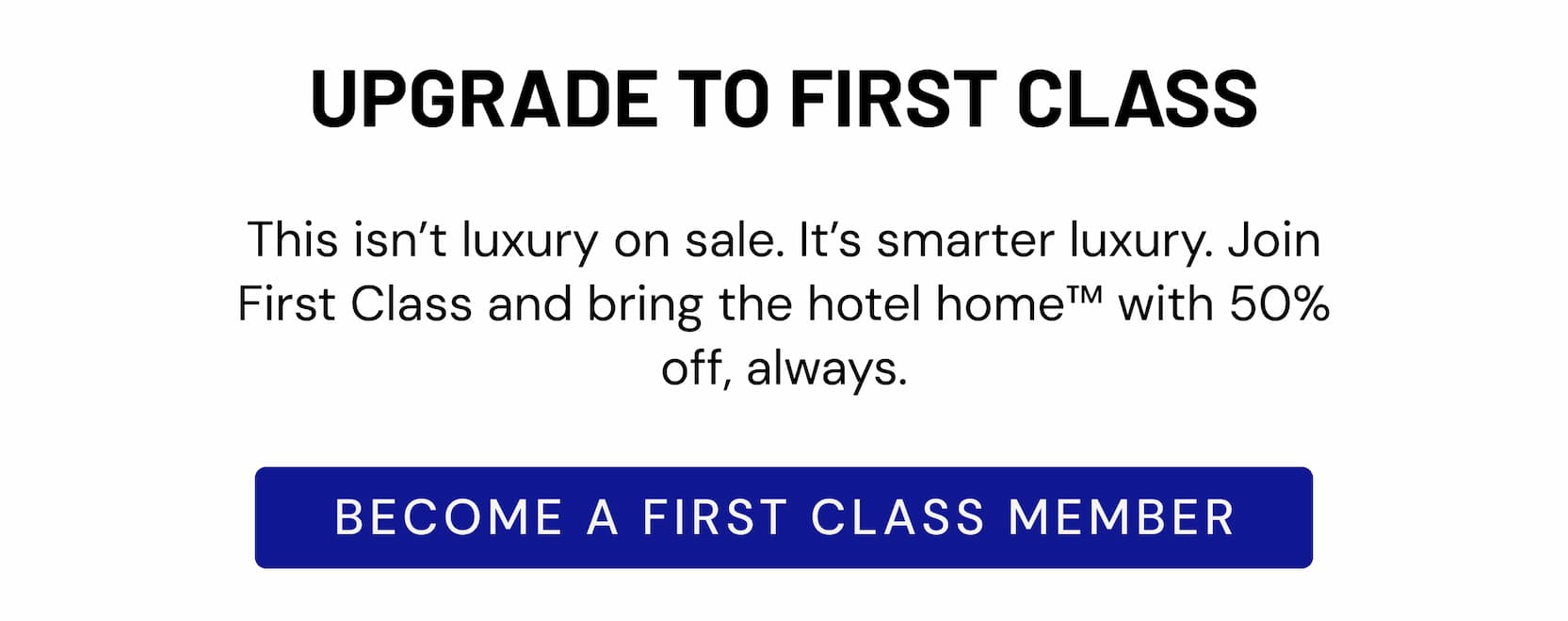 UPGRADE TO FIRST CLASS | This isn't luxury on sale. It's smarter luxury. Join First Class and bring the hotel home™ with 50% off, always. BECOME A FIRST CLASS MEMBER