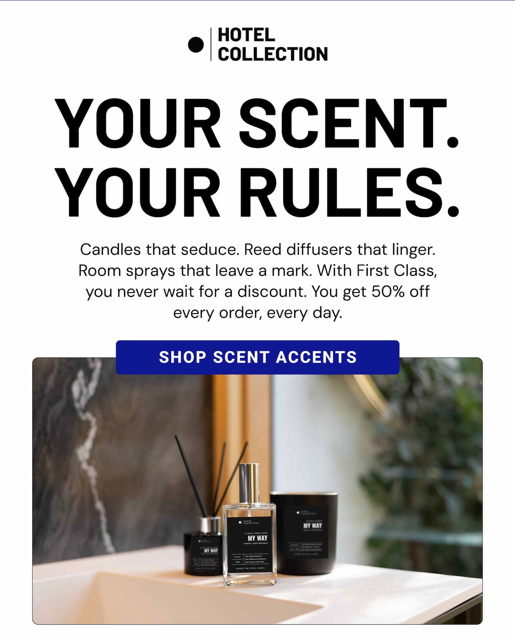 YOUR SCENT. YOUR RULES. Candles that seduce. Reed diffusers that linger. Room sprays that leave a mark. With First Class, you never wait for a discount. You get 50% off every order, every day. SHOP SCENT ACCENTS