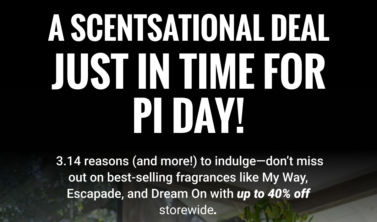 A SCENTSATIONAL DEAL JUST IN TIME FOR PI DAY! |  3.14 reasons (and more!) to indulge—don't miss out on best-selling fragrances like My Way, Escapade, and Dream On with up to 50% off storewide. 