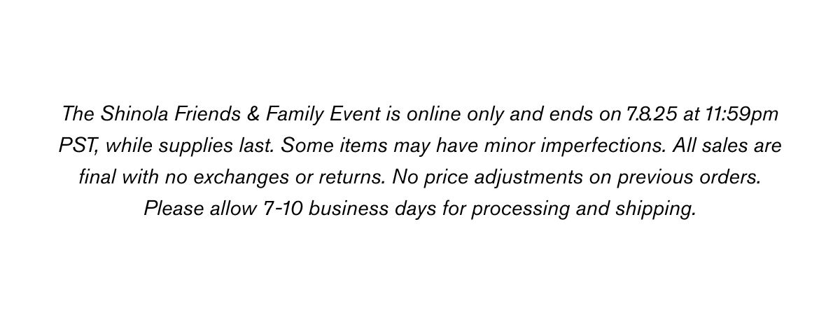 The Shinola Friends & Family Event is online only and ends on 7.8.25 at 11:59pm PST, while supplies last. Some items may have minor imperfections. All sales are final with no exchanges or returns. No price adjustments on previous orders. Please allow 7-10 business days for processing and shipping.