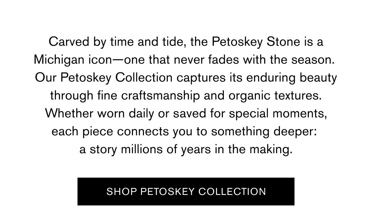 Carved by time and tide, the Petoskey Stone is a Michigan icon—one that never fades with the season. Our Petoskey Collection captures its enduring beauty through fine craftsmanship and organic textures. Whether worn daily or saved for special moments, each piece connects you to something deeper: a story millions of years in the making.  SHOP PETOSKEY COLLECTION Carved by time and tide, the Petoskey Stone is a Michigan icon—one that never fades with the season. Our Petoskey Collection captures its enduring beauty through fine craftsmanship and organic textures. Whether worn daily or saved for special moments, each piece connects you to something deeper: a story millions of years in the making.  SHOP PETOSKEY COLLECTION
