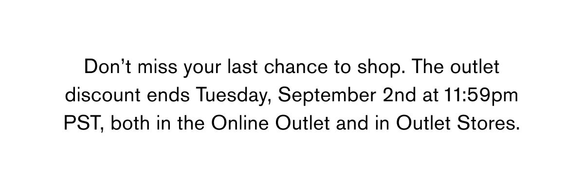 Don’t miss your last chance to shop. The outlet discount ends Tuesday, September 2nd at 11:59pm PST, both in the Online Outlet and in Outlet Stores. Don’t miss your last chance to shop. The outlet discount ends Tuesday, September 2nd at 11:59pm PST, both in the Online Outlet and in Outlet Stores.