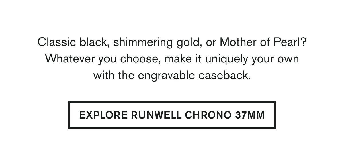 Classic black, shimmering gold, or Mother of Pearl? Whatever you choose, make it uniquely your own with the engravable caseback. | EXPLORE RUNWELL CHRONO 37MM