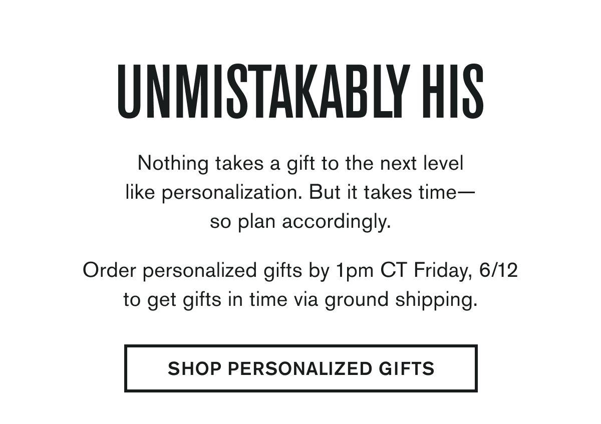 UNMISTAKABLY HIS | Nothing takes a gift to the next level like personalization. But it takes time— so plan accordingly.  Order personalized gifts by 1pm CT Friday, 6/12 to get gifts in time via ground shipping. | SHOP PERSONALIZED GIFTS