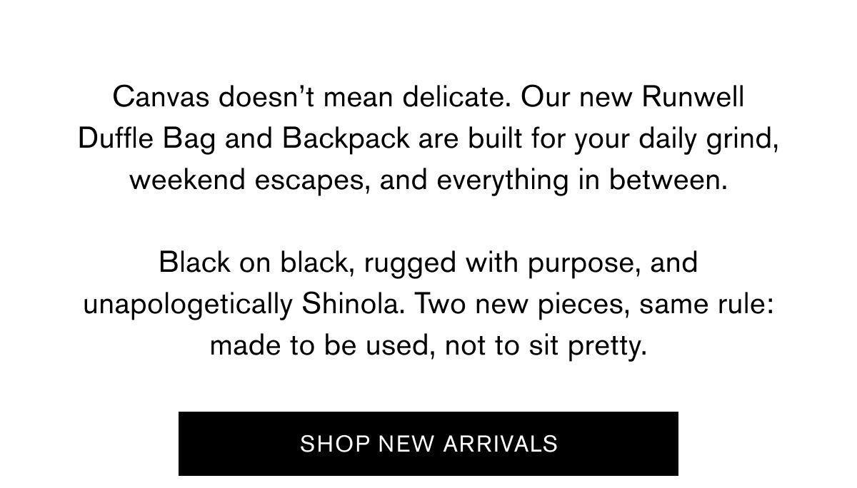 Canvas doesn’t mean delicate. Our new Runwell Duffle Bag and Backpack are built for your daily grind, weekend escapes, and everything in between.  Black on black, rugged with purpose, and unapologetically Shinola. Two new pieces, same rule: made to be used, not to sit pretty.   Shop New Arrivals
