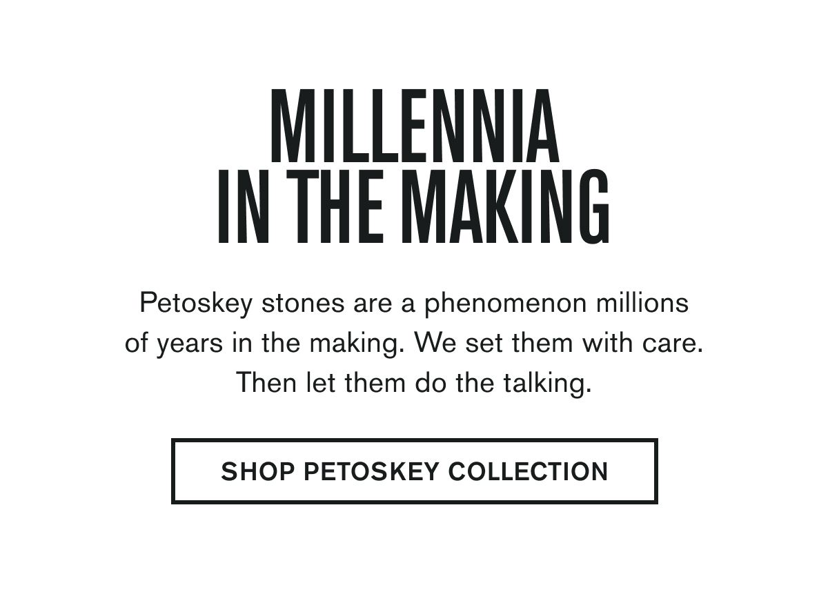 MILLENNIA IN THE MAKING | Petoskey stones are a phenomenon millions of years in the making. We set them with care. Then let them do the talking. | SHOP PETOSKEY COLLECTION