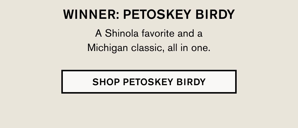 WINNER: PETOSKEY BIRDY A Shinola favorite and a Michigan classic, all in one. | SHOP PETOSKEY BIRDY