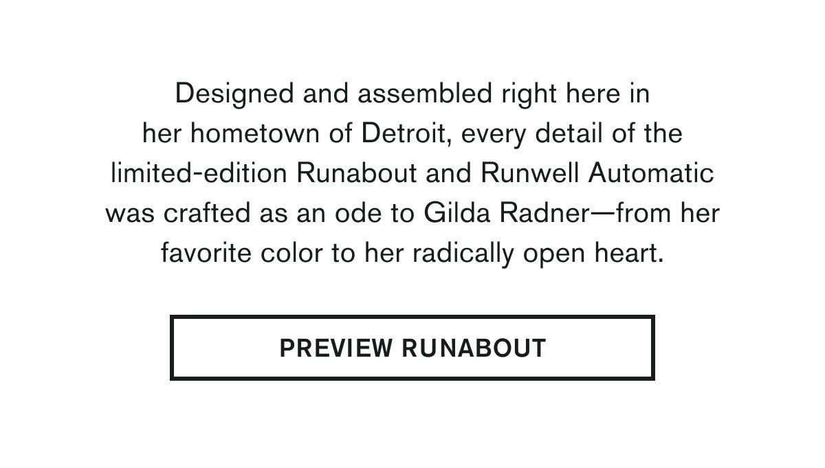 Designed and assembled right here in her hometown of Detroit, every detail of the limited-edition Runabout and Runwell Automatic was crafted as an ode to Gilda Radner—from her favorite color to her radically open heart. | PREVIEW RUNABOUT