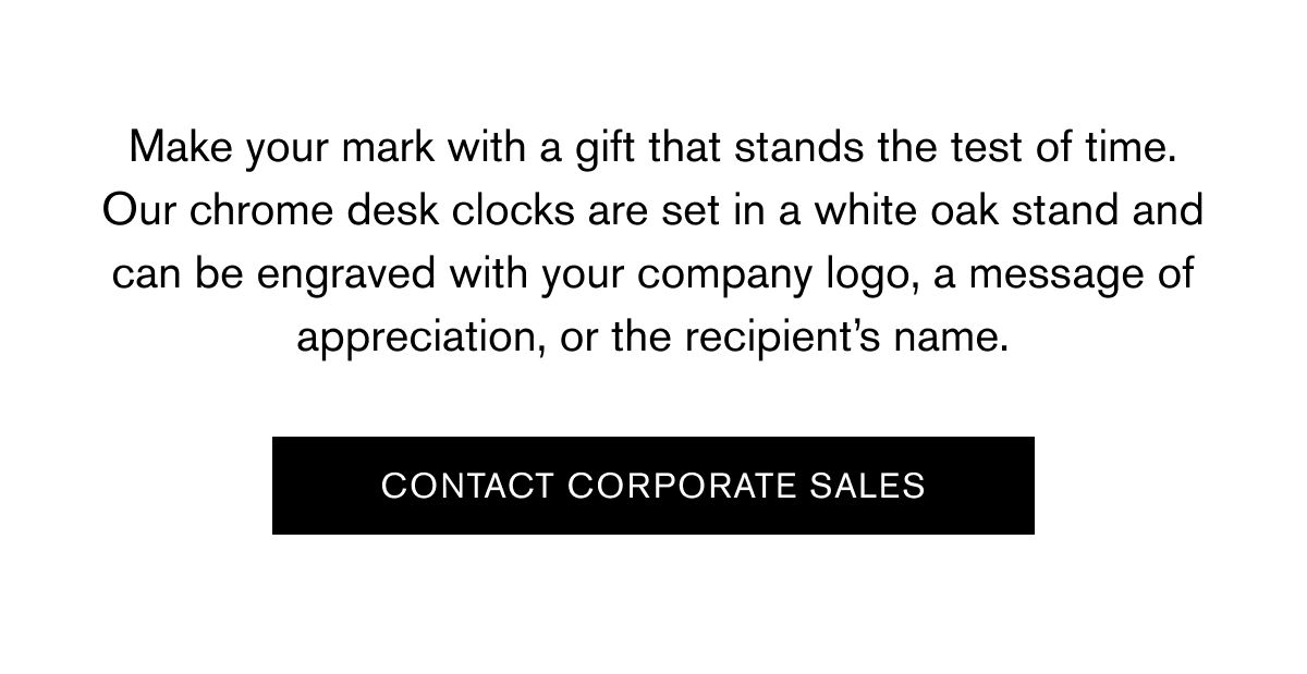 Make your mark with a gift that stands the test of time. Our chrome desk clocks are set in a white oak stand and can be engraved with your company logo, a message of appreciation, or the recipient’s name. | CONTACT CORPORATE SALES