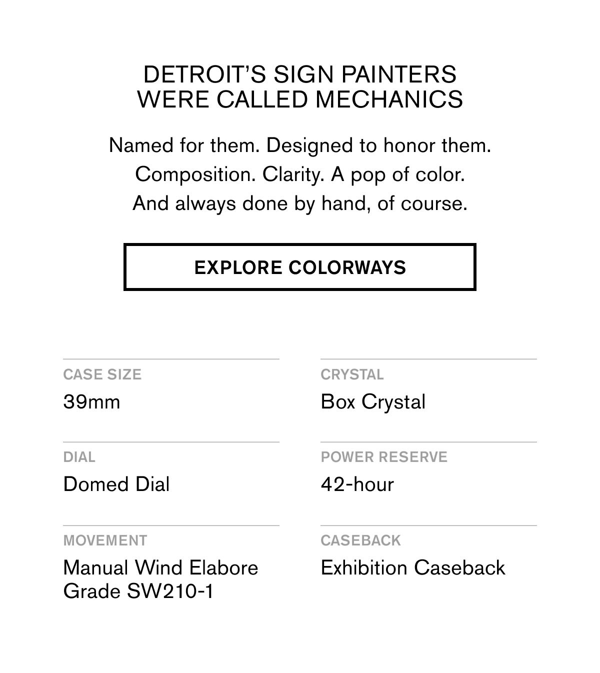 DETROIT’S SIGN PAINTERS WERE CALLED MECHANICS | Named for them. Designed to honor them. Composition. Clarity. A pop of color. And always done by hand, of course. | EXPLORE COLORWAYS | CASE SIZE: 39mm CRYSTAL: Box Crystal DIAL: Domed Dial POWER RESERVE: 42-Hour MOVEMENT: Manual Wind Elabore Grade SW210-1&nbsp; CASEBACK: Exhibition Casebook