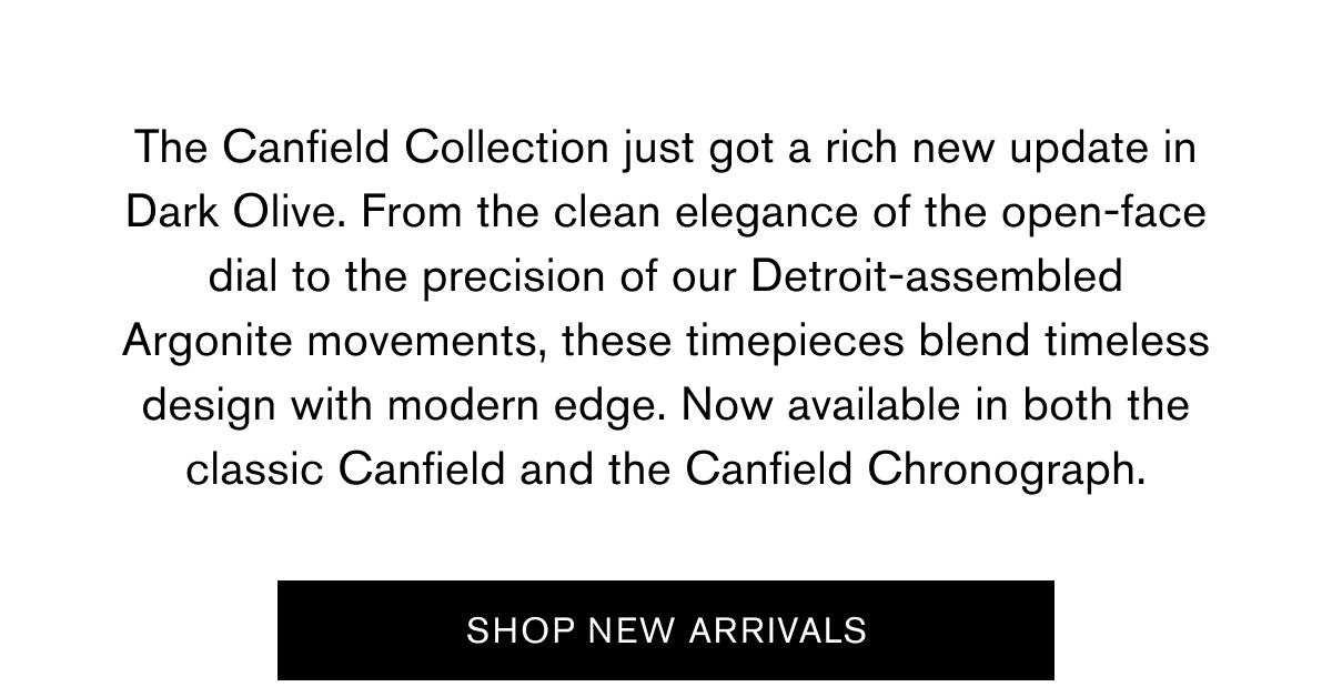 The Canfield Collection just got a rich new update in Dark Olive. From the clean elegance of the open-face dial to the precision of our Detroit-assembled Argonite movements, these timepieces blend timeless design with modern edge. Now available in both the classic Canfield and the Canfield Chronograph. | SHOP NEW ARRIVALS