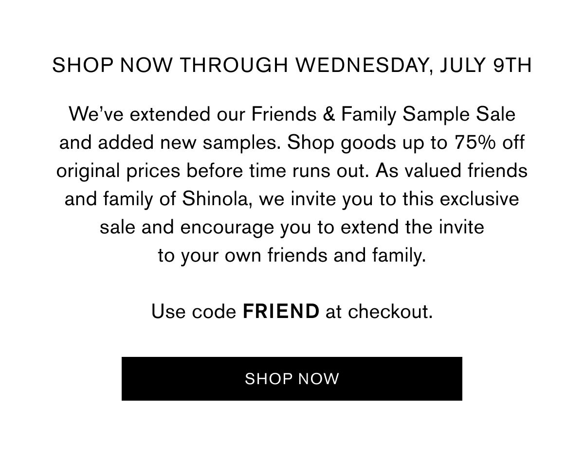 SHOP NOW THROUGH wednesday, July 9th | We’ve extended our Friends & Family Sample Sale and added new samples. Shop goods up to 75% off original prices before time runs out. As valued friends and family of Shinola, we invite you to this exclusive sale and encourage you to extend the invite to your own friends and family.  Use code FRIEND at checkout. | Use code FRIEND at checkout | SHOP NOW