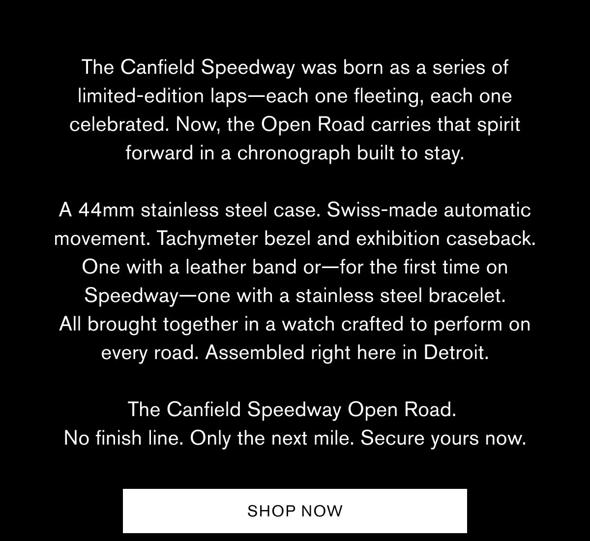 The Canfield Speedway was born as a series of
limited-edition laps—each one fleeting, each one celebrated. Now, the Open Road carries that spirit forward in a chronograph built to stay.
A 44mm stainless steel case. Swiss-made automatic movement. Tachymeter bezel and exhibition caseback. One with a leather band or—for the first time on Speedway—one with a stainless steel bracelet.
All brought together in a watch crafted to perform on every road. Assembled right here in Detroit. 
The Canfield Speedway Open Road.  No finish line. Only the next mile. Secure yours now.  SHOP NOW The Canfield Speedway was born as a series of
limited-edition laps—each one fleeting, each one celebrated. Now, the Open Road carries that spirit forward in a chronograph built to stay.
A 44mm stainless steel case. Swiss-made automatic movement. Tachymeter bezel and exhibition caseback. One with a leather band or—for the first time on Speedway—one with a stainless steel bracelet.
All brought together in a watch crafted to perform on every road. Assembled right here in Detroit. 
The Canfield Speedway Open Road.  No finish line. Only the next mile. Secure yours now.  SHOP NOW