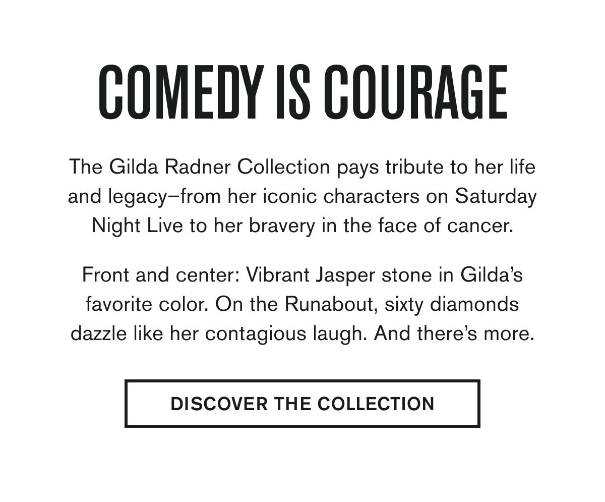 COMEDY IS COURAGE | The Gilda Radner Collection pays tribute to her life and legacy–from her iconic characters on Saturday Night Live to her bravery in the face of cancer.  Front and center: Vibrant Jasper stone in Gilda’s favorite color. On the Runabout, sixty diamonds dazzle like her contagious laugh. And there’s more. | DISCOVER THE COLLECTION