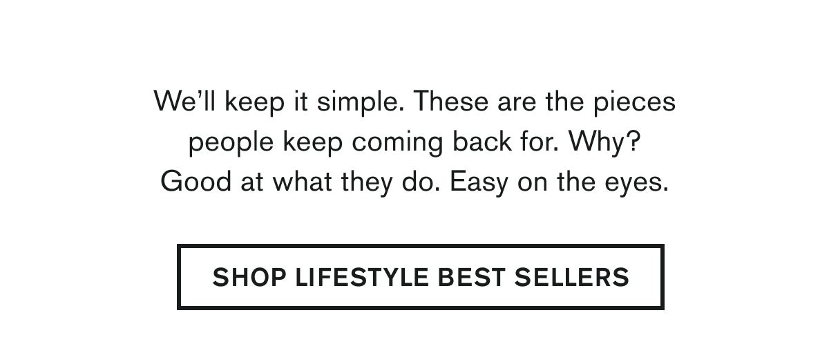 We’ll keep it simple. These are the pieces people keep coming back for. Why? Good at what they do. Easy on the eyes. | SHOP LIFESTYLE BEST SELLERS