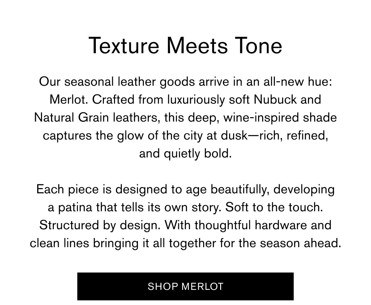 Texture Meets Tone | Our seasonal leather goods arrive in an all-new hue: Merlot. Crafted from luxuriously soft Nubuck and Natural Grain leathers, this deep, wine-inspired shade captures the glow of the city at dusk—rich, refined,
and quietly bold.  Each piece is designed to age beautifully, developing
a patina that tells its own story. Soft to the touch. Structured by design. With thoughtful hardware and clean lines bringing it all together for the season ahead. | SHOP MERLOT Texture Meets Tone | Our seasonal leather goods arrive in an all-new hue: Merlot. Crafted from luxuriously soft Nubuck and Natural Grain leathers, this deep, wine-inspired shade captures the glow of the city at dusk—rich, refined,
and quietly bold.  Each piece is designed to age beautifully, developing
a patina that tells its own story. Soft to the touch. Structured by design. With thoughtful hardware and clean lines bringing it all together for the season ahead. | SHOP MERLOT