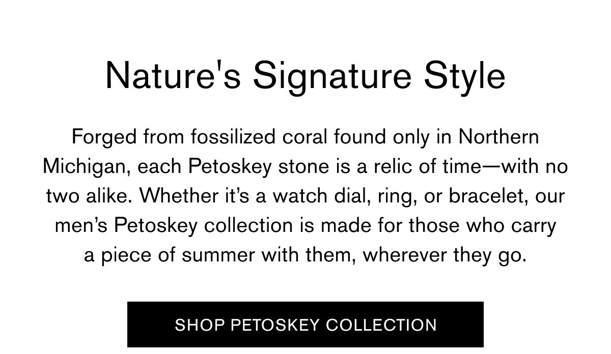 Forged from fossilized coral found only in Northern Michigan, each Petoskey stone is a relic of time—with no two alike. Whether it’s a watch dial, ring, or bracelet, our men’s Petoskey collection is made for those who carry a piece of summer with them, wherever they go. | SHOP PETOSKEY COLLECTION