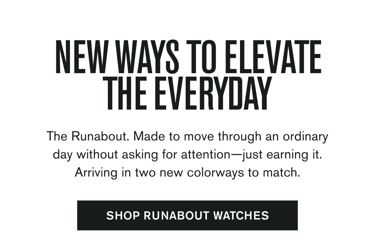 NEW WAYS TO ELEVATE THE EVERYDAY | The Runabout. Made to move through an ordinary day without asking for attention—just earning it. Arriving in two new colorways to match. | SHOP RUNABOUT WATCHES