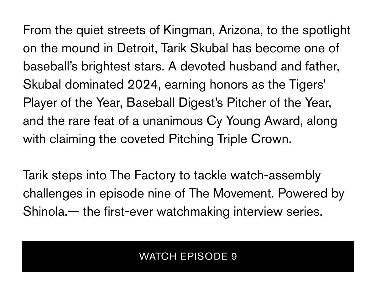 From the quiet streets of Kingman, Arizona, to the spotlight on the mound in Detroit, Tarik Skubal has become one of baseball’s brightest stars. A devoted husband and father, Skubal dominated 2024, earning honors as the Tigers' Player of the Year, Baseball Digest’s Pitcher of the Year, and the rare feat of a unanimous Cy Young Award, along with claiming the coveted Pitching Triple Crown.   Tarik steps into The Factory to tackle watch-assembly challenges in episode nine of The Movement. Powered by Shinola.— the first-ever watchmaking interview series. | WATCH EPISODE 9