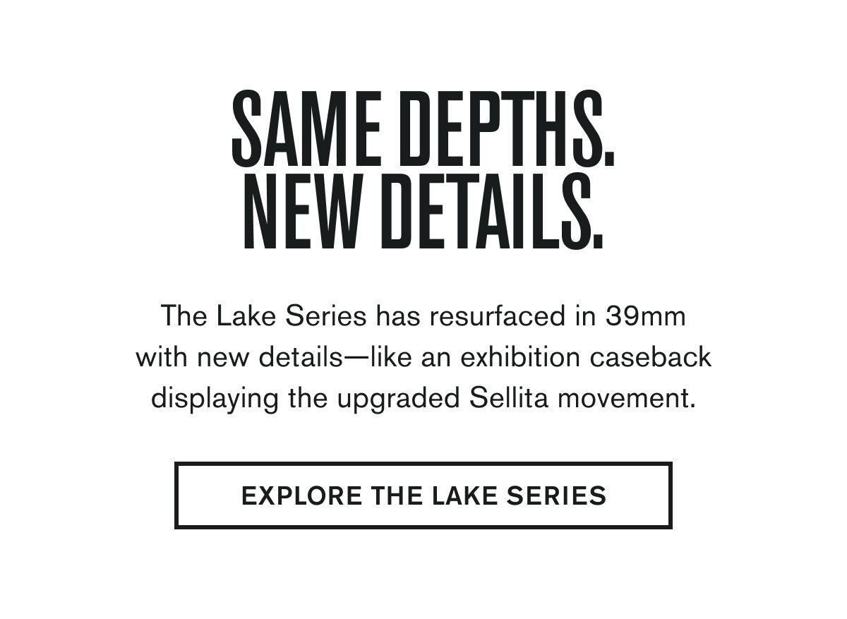 SAME DEPTHS. NEW DETAILS. | The Lake Series has resurfaced in 39mm with new details—like an exhibition caseback displaying the upgraded Sellita movement. | EXPLORE THE LAKE SERIES