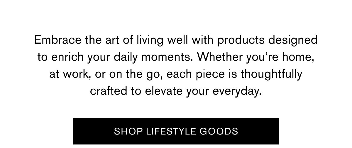 Embrace the art of living well with products designed to enrich your daily moments. Whether you’re home, at work, or on the go, each piece is thoughtfully crafted to elevate your everyday. | SHOP LIFESTYLE GOODS