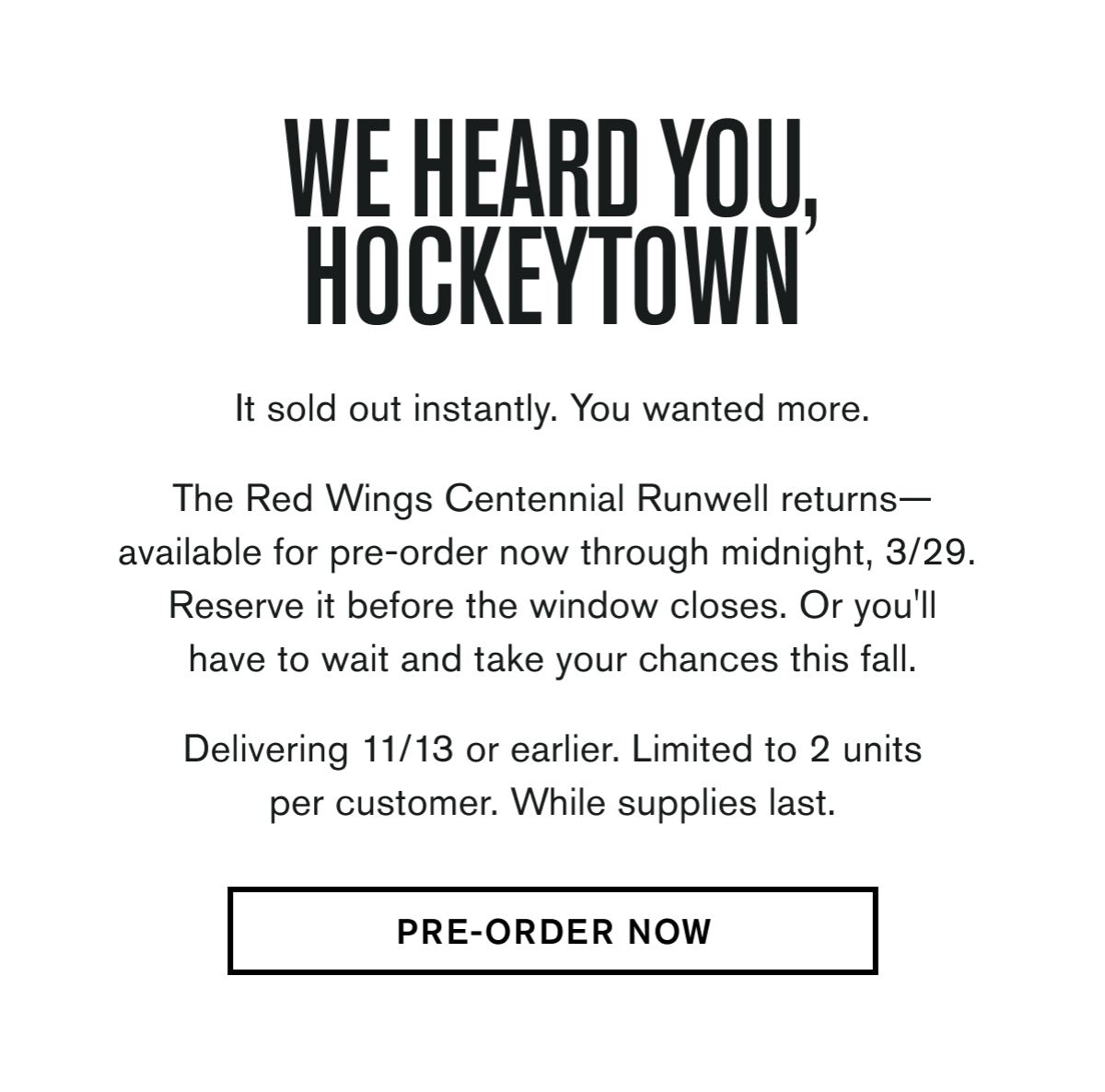 It sold out instantly. You wanted more.  The Red Wings Centennial Runwell returns— available for pre-order now through midnight, 3/29.  Reserve it before the window closes. Or you'll have to wait and take your chances this fall. &nbsp; Delivering 11/13 or earlier. Limited to 2 units per customer. While supplies last.  CTA: PRE-ORDER NOW