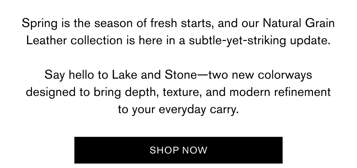 Spring is the season of fresh starts, and our Natural Grain Leather collection is here in a subtle-yet-striking update.  Say hello to Lake and Stone—two new colorways designed to bring depth, texture, and modern refinement to your everyday carry. | SHOP NOW