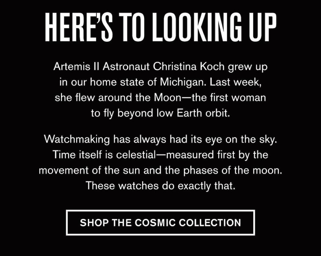 HERE'S TO LOOKING UP | Artemis II Astronaut Christina Koch grew up in our home state of Michigan. Last week, she flew around the Moon—the first woman to fly beyond low Earth orbit.  Watchmaking has always had its eye on the sky. Time itself is celestial—measured first by the movement of the sun and the phases of the moon. These watches do exactly that. | SHOP THE COSMIC COLLECTION