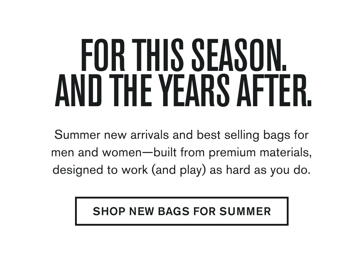FOR THIS SEASON, AND THE YEARS AFTER. | Summer new arrivals and best selling bags for men and women—built from premium materials, designed to work (and play) as hard as you do. | SHOP NEW BAGS FOR SUMMER