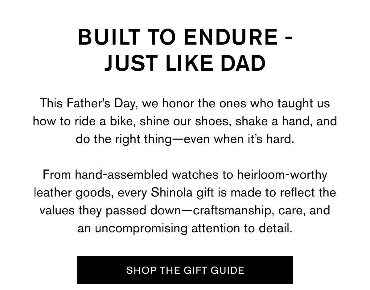 BUIT TO ENDURE - JUST LIEK DAD | This Father's Dau, we honor the ones who taught us how to ride a bike, shine our shoes, shake a hand, and do the right thing-even when it's hard. From hand-assembled watches to heirloom-worthy leather goods, every Shinola gift is made to reflect the values they passed down-craftsmanshio, care, and an uncompromising attention to detail. | SHOP THE GIFT GUIDE 