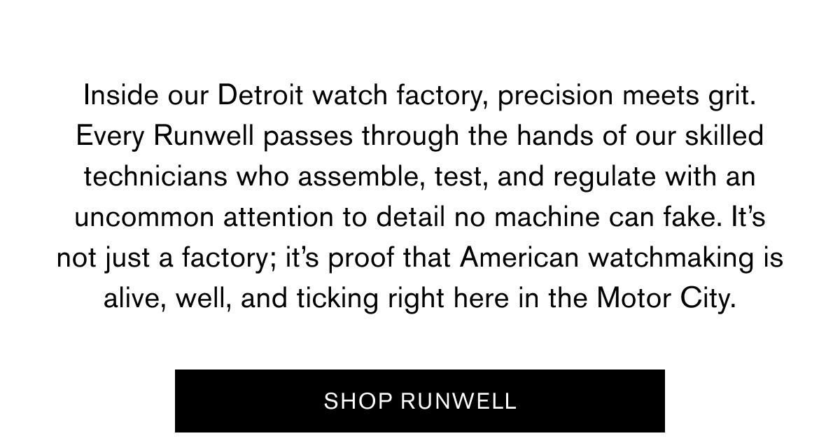 Inside our Detroit watch factory, precision meets grit. Every Runwell passes through the hands of our skilled technicians who assemble, test, and regulate with an uncommon attention to detail no machine can fake. It’s not just a factory; it’s proof that American watchmaking is alive, well, and ticking right here in the Motor City.  SHOP RUNWELL