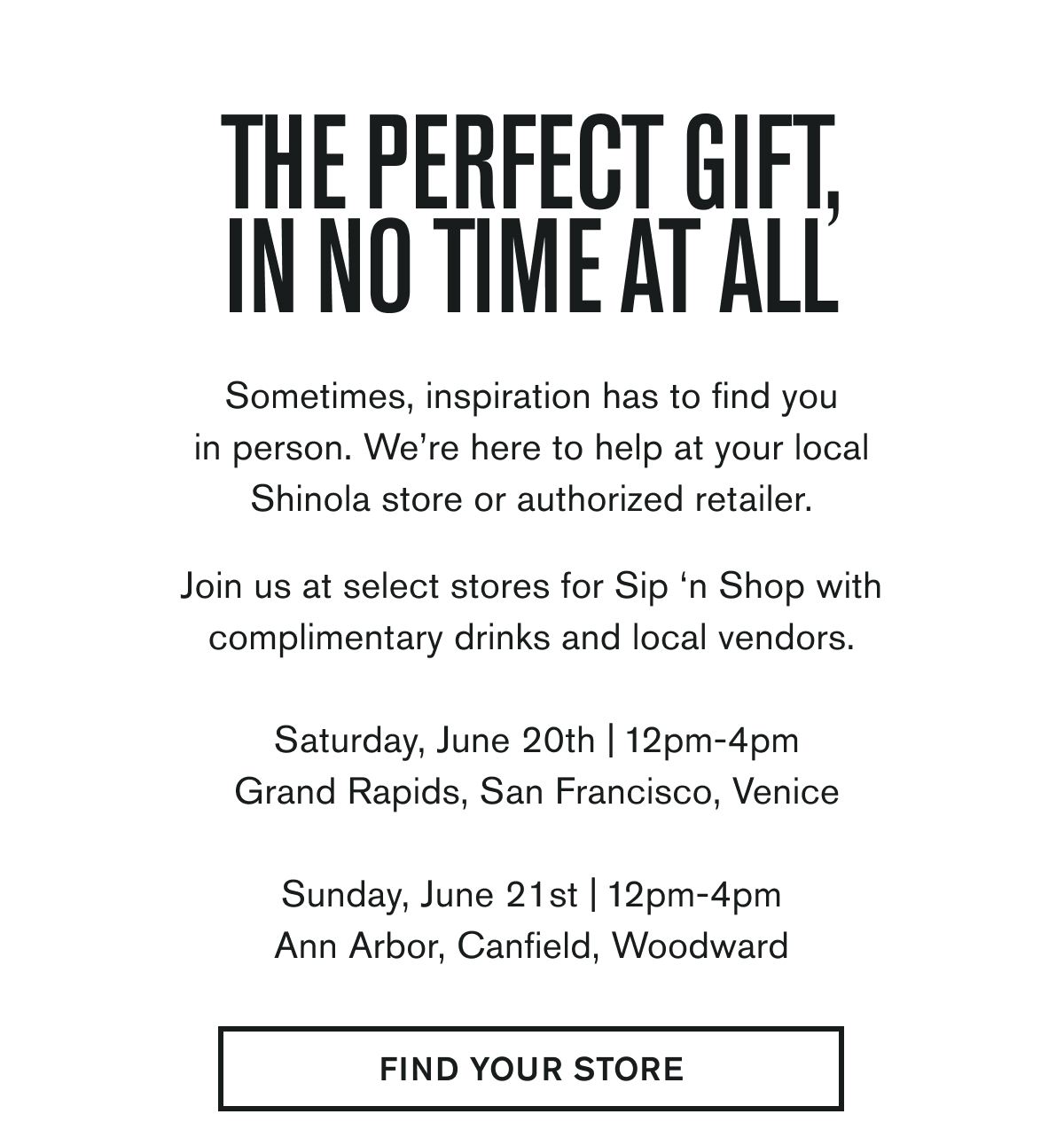 THE PERFECT GIFT, IN NO TIME AT ALL | Sometimes, inspiration has to find you in person. We’re here to help at your local Shinola store or authorized retailer.  Join us at select stores for Sip ‘n Shop with complimentary drinks and local vendors.  Saturday, June 20th | 12pm-4pm Grand Rapids, San Francisco, Venice &nbsp; Sunday, June 21st | 12pm-4pm Ann Arbor, Canfield, Woodward | FIND YOUR STORE
