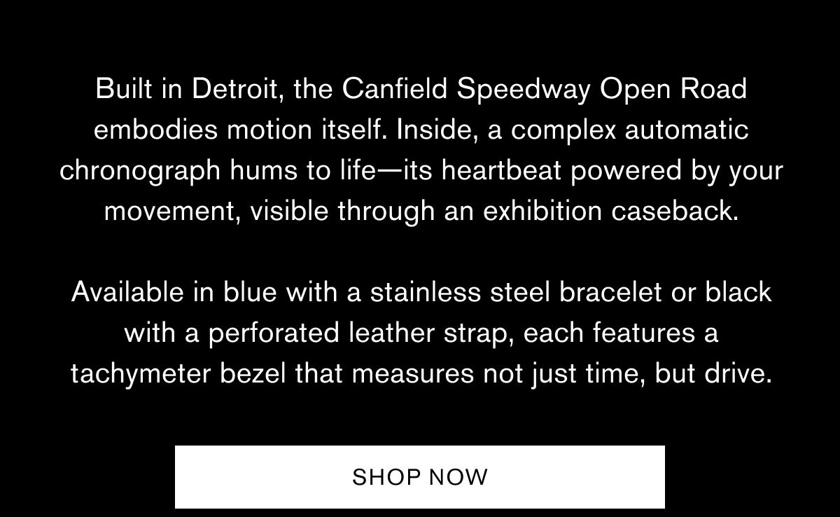 Built in Detroit, the Canfield Speedway Open Road embodies motion itself. Inside, a complex automatic chronograph hums to life—its heartbeat powered by your movement, visible through an exhibition caseback. 
Available in blue with a stainless steel bracelet or black with a perforated leather strap, each features a tachymeter bezel that measures not just time, but drive. | SHOP NOW Built in Detroit, the Canfield Speedway Open Road embodies motion itself. Inside, a complex automatic chronograph hums to life—its heartbeat powered by your movement, visible through an exhibition caseback. 
Available in blue with a stainless steel bracelet or black with a perforated leather strap, each features a tachymeter bezel that measures not just time, but drive. | SHOP NOW