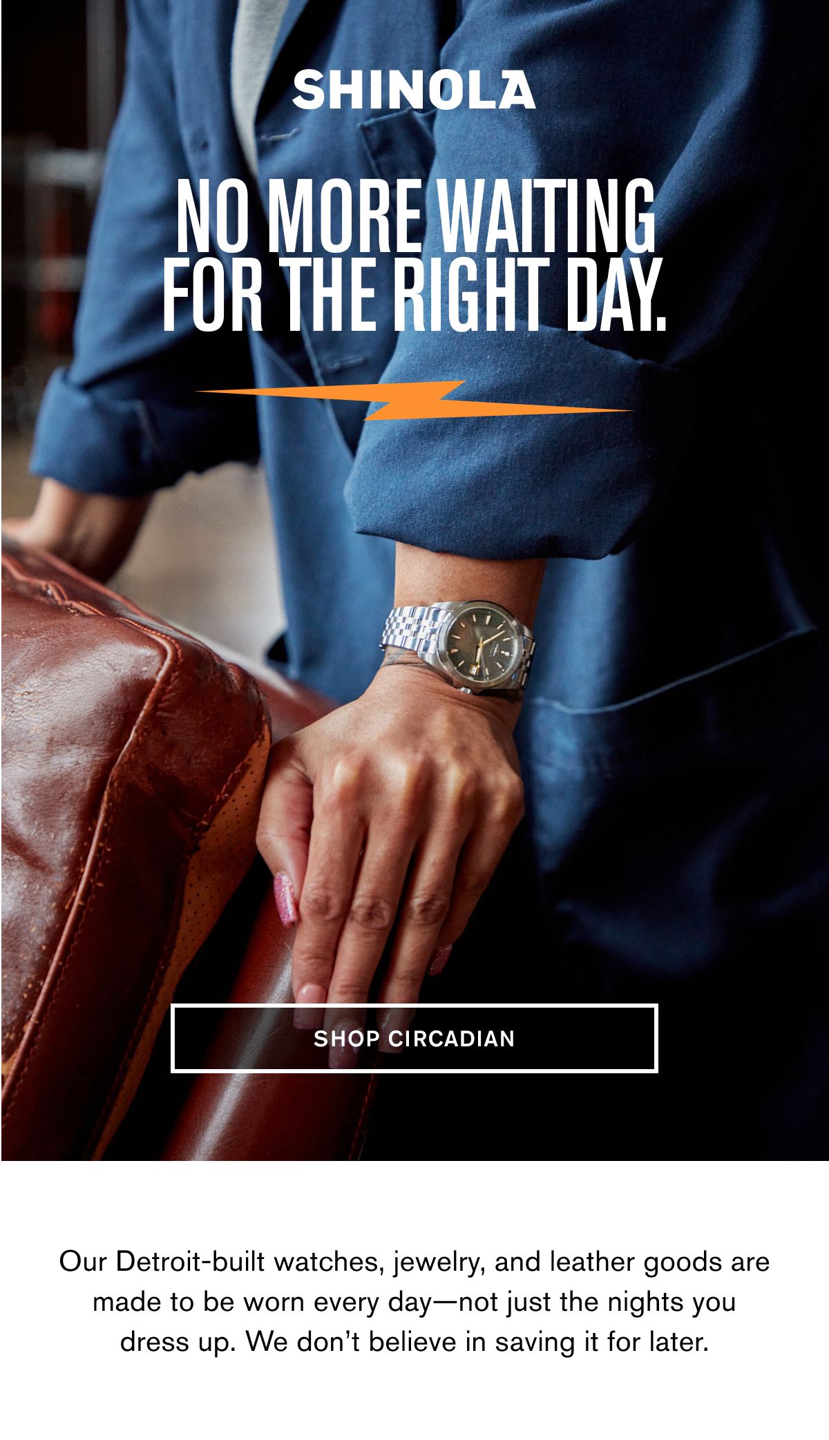 NO MORE WAITING FOR THE RIGHT DAY. | SHOP CIRCADIAN | Our Detroit-built watches, jewelry, and leather goods are made to be worn every day—not just the nights you dress up. We don’t believe in saving it for later.