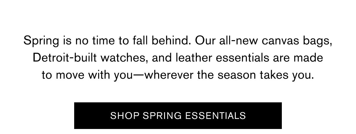 Spring is no time to fall behind. Our all-new canvas bags, Detroit-built watches, and leather essentials are made to move with you—wherever the season takes you. | SHOP SPRING ESSENTIALS