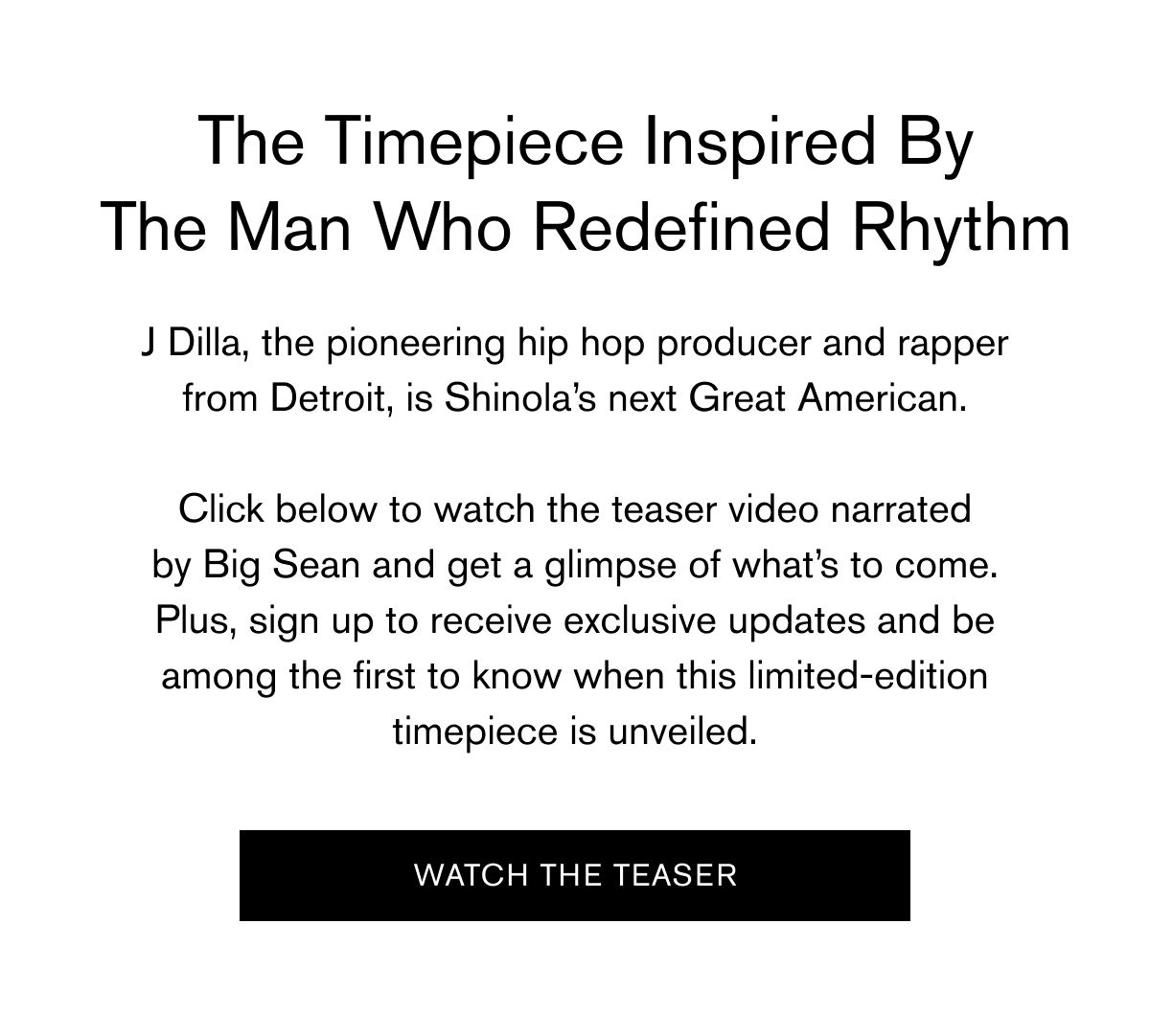 The Timepiece Inspired By The Man Who Redefined Rhythm | J Dilla, the pioneering hip hop producer and rapper from Detroit, is Shinola’s next Great American.  Click below to watch the teaser video narrated by Big Sean and get a glimpse of what’s to come. Plus, sign up to receive exclusive updates and be among the first to know when this limited-edition timepiece is unveiled. | Watch The Teaser