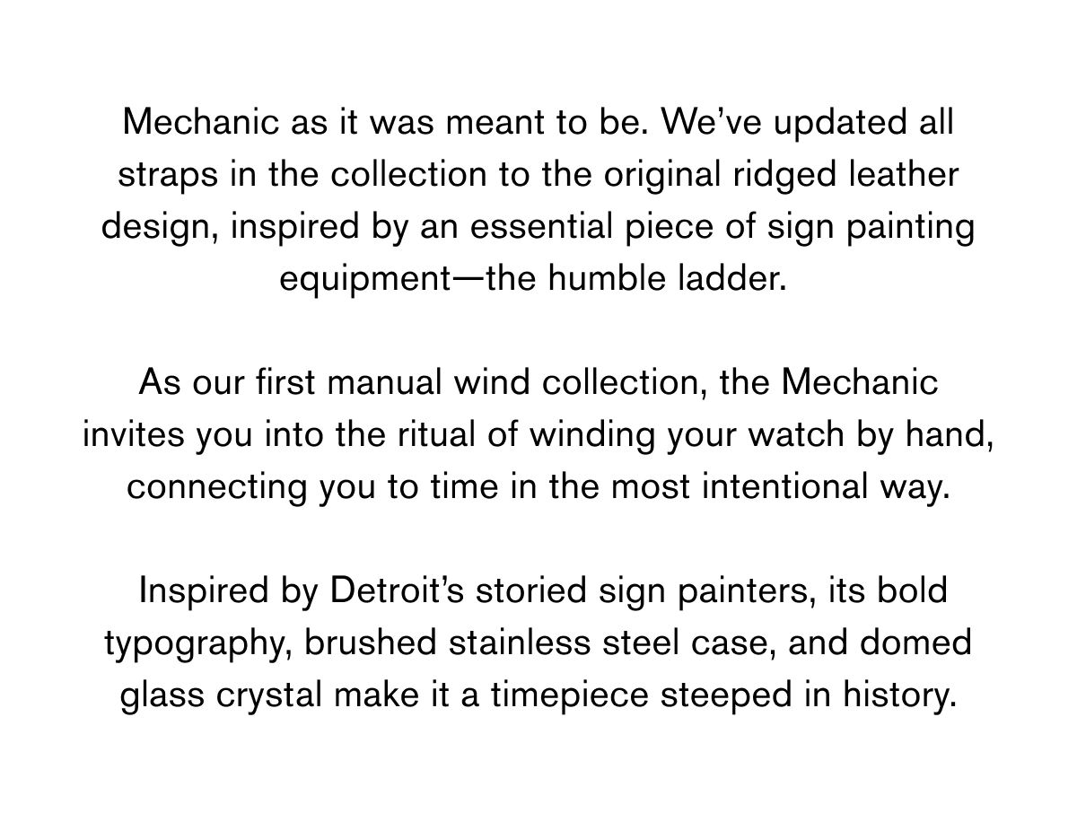 Mechanic as it was meant to be.&nbsp;We’ve updated all straps in the collection to the original ridged leather design, inspired by an essential piece of sign painting equipment—the humble ladder.&nbsp;  As our first manual wind collection, the&nbsp;Mechanic invites you into the ritual of winding your watch by hand, connecting you to time in the most intentional way.   Inspired by Detroit’s storied sign painters, its bold typography, brushed stainless steel case, and domed glass crystal make it a timepiece steeped in history.