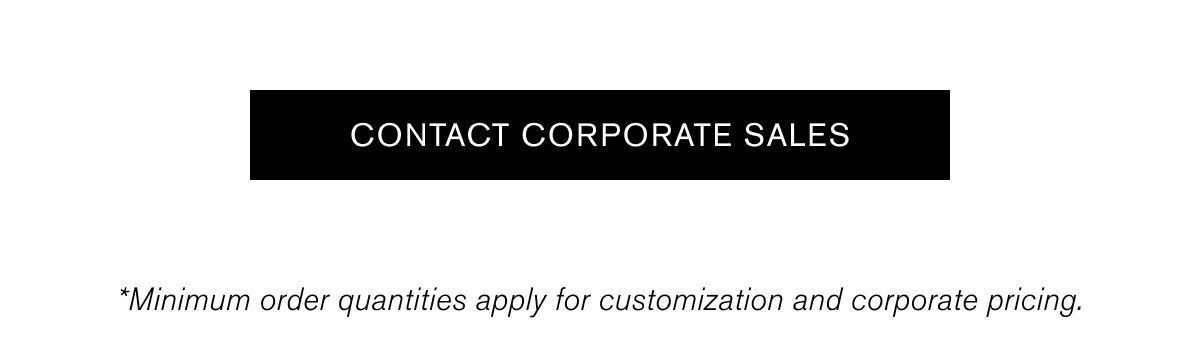 CONTACT CORPORATE SALES | *Minimum order quantities apply for customization and corporate pricing. CONTACT CORPORATE SALES | *Minimum order quantities apply for customization and corporate pricing.