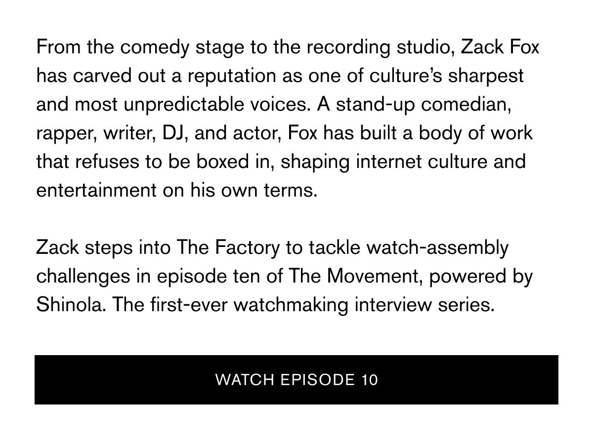 From the comedy stage to the recording studio, Zack Fox has carved out a reputation as one of culture’s sharpest and most unpredictable voices. A stand-up comedian, rapper, writer, DJ, and actor, Fox has built a body of work that refuses to be boxed in, shaping internet culture and entertainment on his own terms.
Zack steps into The Factory to tackle watch-assembly challenges in episode ten of The Movement, powered by Shinola. The first-ever watchmaking interview series. | WATCH episode 10 From the comedy stage to the recording studio, Zack Fox has carved out a reputation as one of culture’s sharpest and most unpredictable voices. A stand-up comedian, rapper, writer, DJ, and actor, Fox has built a body of work that refuses to be boxed in, shaping internet culture and entertainment on his own terms.
Zack steps into The Factory to tackle watch-assembly challenges in episode ten of The Movement, powered by Shinola. The first-ever watchmaking interview series. | WATCH episode 10