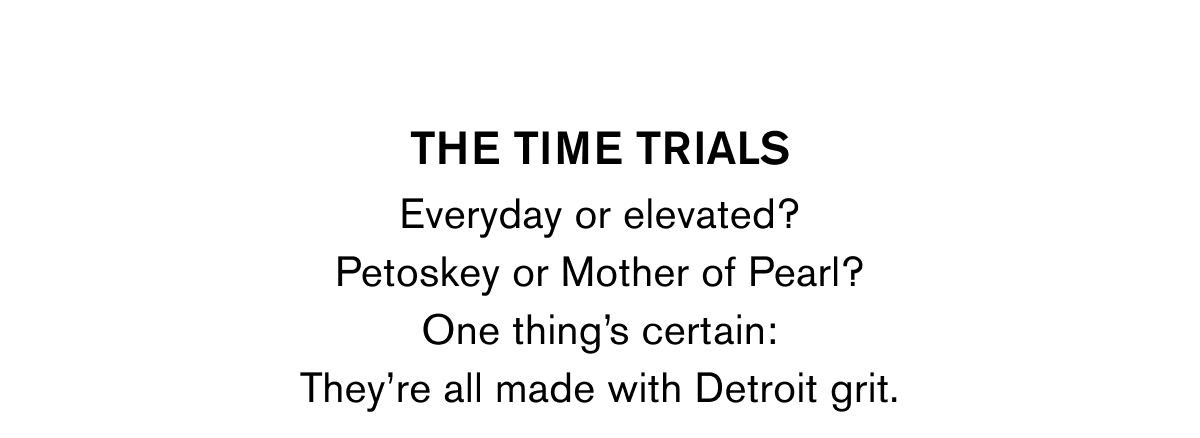 THE TIME TRIALS | Everyday or elevated? Petoskey or Mother of Pearl? One thing's certain: They're all made with Detroit grit.