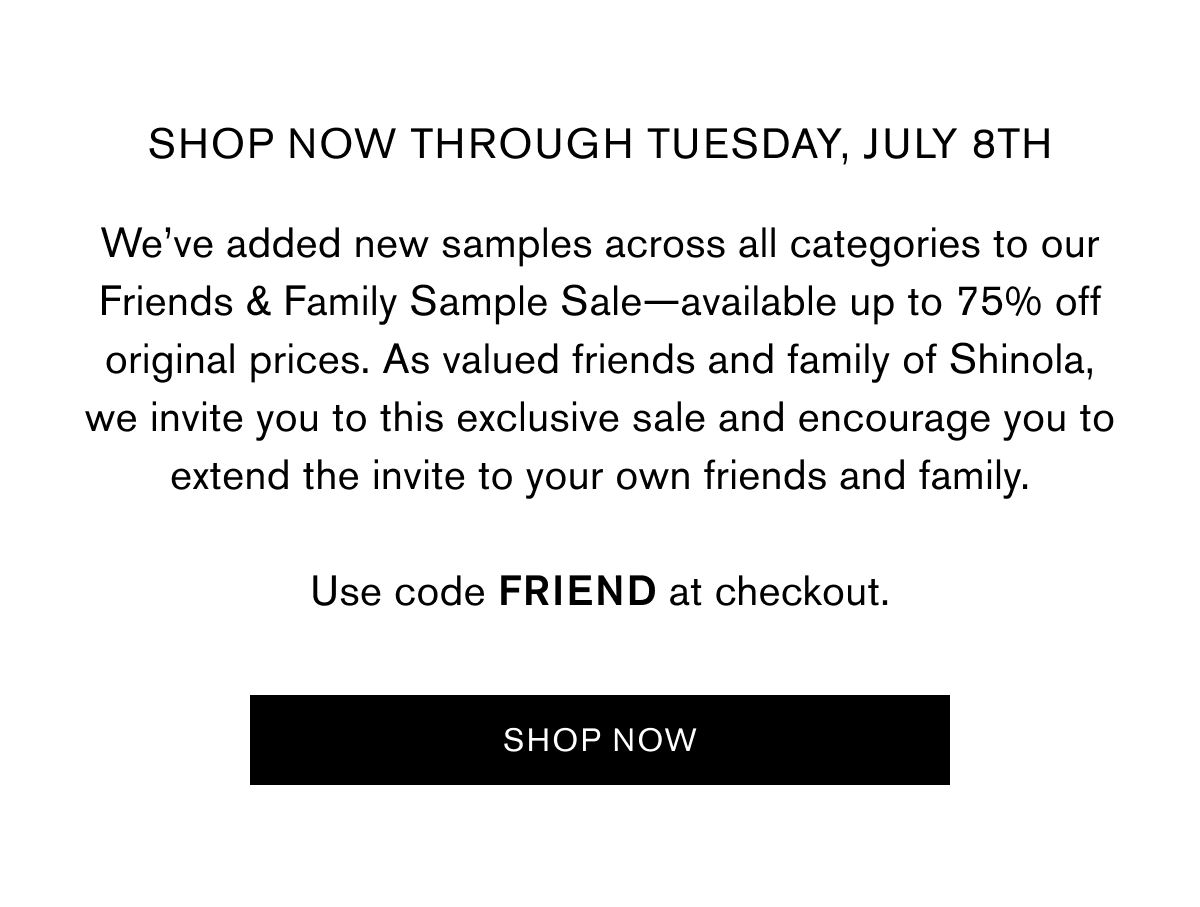 SHOP NOW THROUGH Tuesday, July 8th | We’ve added new samples across all categories to our Friends & Family Sample Sale—available up to 75% off original prices. As valued friends and family of Shinola, we invite you to this exclusive sale and encourage you to extend the invite to your own friends and family.  Use code FRIEND at checkout. Use code FRIEND at checkout | SHOP NOW