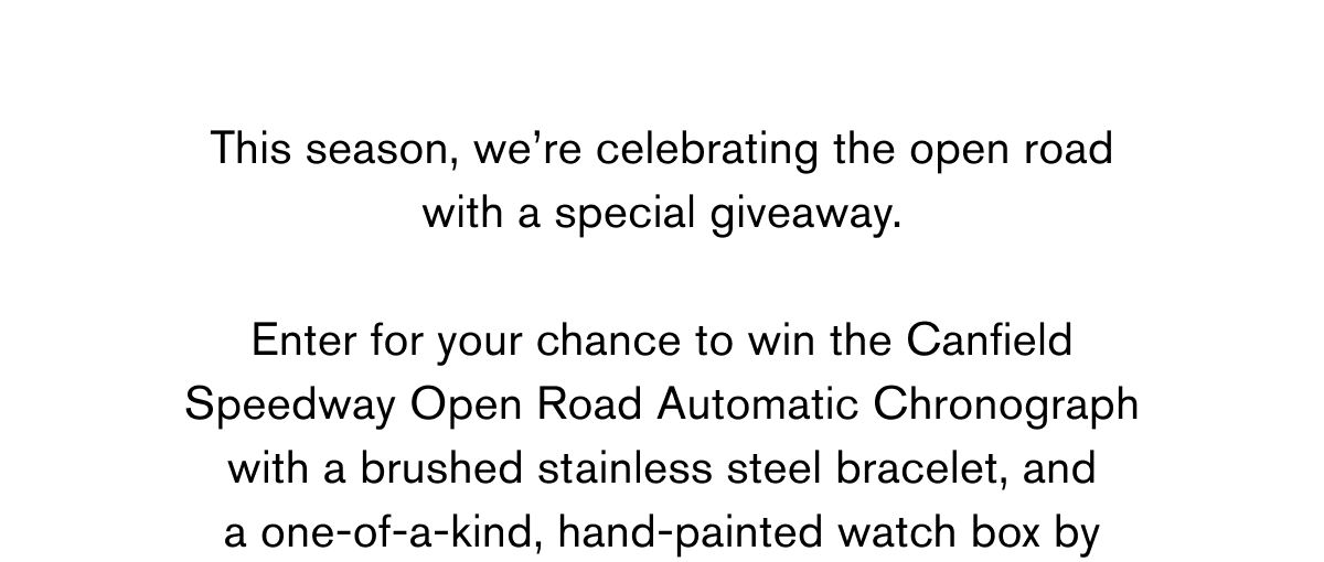 This season, we’re celebrating the open road
with a special giveaway.
Enter for your chance to win the Canfield
 Speedway Open Road Automatic Chronograph
with a brushed stainless steel bracelet, and
a one-of-a-kind, hand-painted watch box by
 This season, we’re celebrating the open road
with a special giveaway.
Enter for your chance to win the Canfield
 Speedway Open Road Automatic Chronograph
with a brushed stainless steel bracelet, and
a one-of-a-kind, hand-painted watch box by
