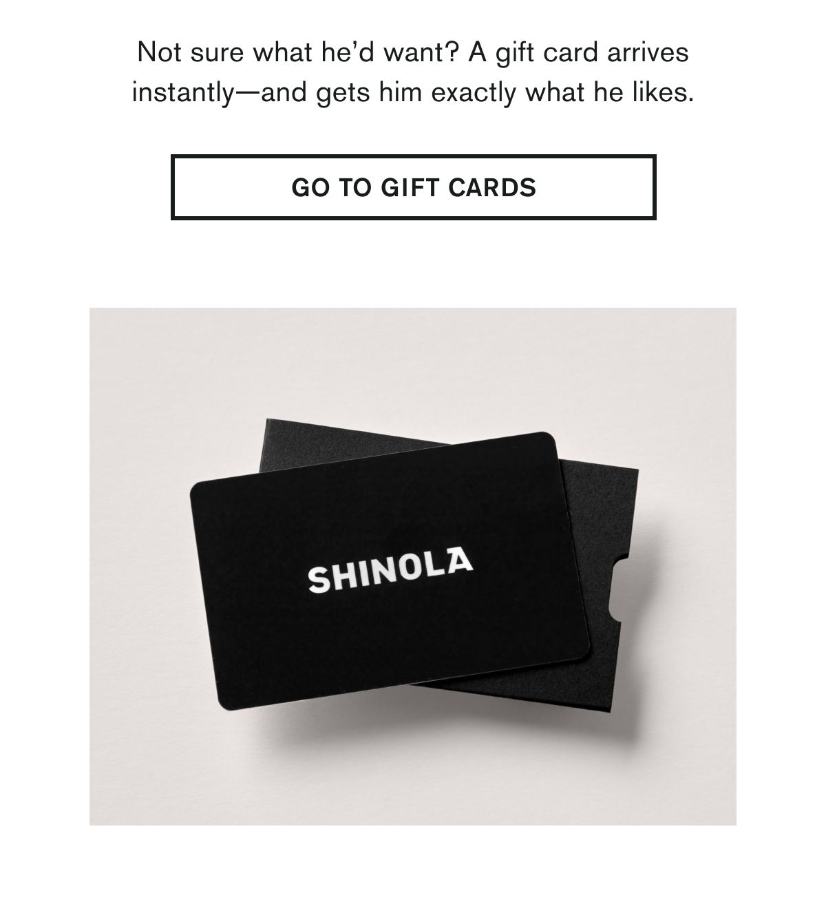 Not sure what he’d want? A gift card arrives instantly—and gets him exactly what he likes.  GO TO GIFT CARDS